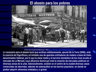 Centro de la Ciudad de México [ca. 1940] http://www.frfly.com/esp/mexico/mexico.htm
Lo necesario para el abasto tenía que surtirse cotidianamente, apunta De la Torre (2006), ante
la carencia de frigoríficos y el limitado uso de aparatos enfriadores de madera a base de hielo,
denominados hieleras; por lo que la clase media y el servicio doméstico de los ricos acudía al
mercado de La Merced, cuya afluencia disminuyó ante la creación de mercados públicos en
diversas zonas de la urbe. Adicionalmente, existían en el centro de la ciudad diversas casas
comerciales de abarrotes, además de estanquillos en los barrios populares, en donde se
podían adquirir alimentos enlatados y a granel.
El abasto para los pobres
 