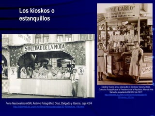 Catalina Viveros en su estanquillo en Córdoba, Veracruz AGN,
Colección Fotográfica de la Presidencia de la República, Manuel Ávila
Camacho, expediente 432/405, foto 191/1
http://biblioweb.tic.unam.mx/libros/mexico/decadas/40-
50/fotos/xx_252.htm
Feria Nacionalista AGN, Archivo Fotográfico Díaz, Delgado y García, caja 42/4
http://biblioweb.tic.unam.mx/libros/mexico/decadas/30-40/fotos/xx_196.html
Los kioskos o
estanquillos
 