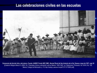 Ceremonia del día del niño y del obrero. Fuente: AHSEP, Fondo SEP, DMC, Normal Rural de San Antonio de la Cal, Oaxaca, mayo de 1927, caja 39
[Calderón Mólgora Marco A. (2006: 33), “Festivales cívicos y educación rural en México: 1920-1940”, en: Relaciones, Primavera, Vol. XXVII, No. 106,
México, Colegio de Michoacán, p. 19, http://redalyc.uaemex.mx/pdf/137/13710602.pdf]
Las celebraciones civiles en las escuelas
 