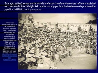 Los campesinos
constituyeron la savia de
la Confederación
Nacional Campesina.
Gran Convención en
Irapuato de la Liga
Coordinadora
Guanajuatense de
Miembros del PNR.
Diciembre 13 de 1936.
AGN, Colección
Fotográfica de la
Presidencia de la
República, Lázaro
Cárdenas, expediente
544.5/578, foto 271/1
http://biblioweb.tic.unam.
mx/libros/mexico/decada
s/30-
40/fotos/xx_174.html/
En el agro se llevó a cabo una de las más profundas transformaciones que sufriera la sociedad
mexicana desde fines del siglo XVII: acabar con el papel de la hacienda como el eje económico
y político del México rural. [Falcón (334-335)]
 