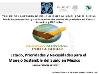 TALLER DE LANZAMIENTO DE LA ALIANZA MUNDIAL POR EL SUELO:
hacia la prevención y restauración de suelos degradados en Centro
América y El Caribe
RAMÓN CARDOZA VÁZQUEZ
Estado, Prioridades y Necesidades para el
Manejo Sostenible del Suelo en México
LA HABANA, CUBA, 30 DE SEPTIEMBRE AL 3 DE OCTUBRE DE 2013.
 