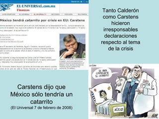 Tanto Calderón como Carstens hicieron irresponsables declaraciones respecto al tema de la crisis Carstens dijo que México sólo tendría un catarrito (El Universal 7 de febrero de 2008) 