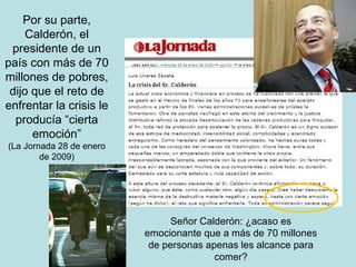 Por su parte, Calderón, el presidente de un país con más de 70 millones de pobres, dijo que el reto de enfrentar la crisis le producía “cierta emoción” (La Jornada 28 de enero de 2009) Señor Calderón: ¿acaso es emocionante que a más de 70 millones de personas apenas les alcance para comer? 