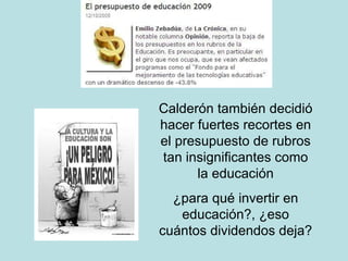 Calderón también decidió hacer fuertes recortes en el presupuesto de rubros tan insignificantes como la educación ¿para qué invertir en educación?, ¿eso cuántos dividendos deja? 