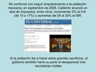 No conforme con seguir empobreciendo a la población mexicana, en septiembre de 2009, Calderón anunció un alza de impuestos, entre otros, incrementar 2% el IVA (de 15 a 17%) y aumentar del 28 al 30% el ISR Si la población iba a hacer estos grandes sacrificios, el gobierno también haría su parte al desaparecer tres secretarías inútiles  