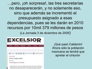 … pero, ¡oh sorpresa!, las tres secretarías no desaparecerán, y no solamente eso, sino que además se incrementó el presupuesto asignado a esas dependencias, pues se les darán en 2010 recursos por 10mil 379 millones de pesos (La Jornada 3 de diciembre de 2009 ) ¡Qué pasó Calderón! Ahora sólo la población mexicana se tendrá que apretar el cinturón   