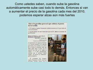 Como ustedes saben, cuando sube la gasolina automáticamente sube casi todo lo demás. Entonces si van a aumentar el precio de la gasolina cada mes del 2010, podemos esperar alzas aún más fuertes 