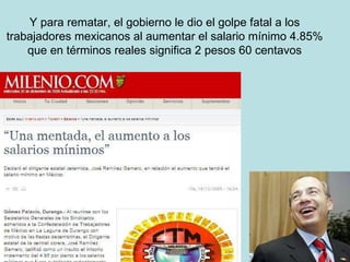 Y para rematar, el gobierno le dio el golpe fatal a los trabajadores mexicanos al aumentar el salario mínimo 4.85% que en términos reales significa 2 pesos 60 centavos 