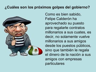 ¿Cuáles son los próximos golpes del gobierno? Como es bien sabido, Felipe Calderón ha aprovechado su puesto para regalarle contratos millonarios a sus cuates, es decir, no solamente vuelve millonarios a sus amigos desde los puestos públicos, sino que también le regala el dinero de la nación a sus amigos con empresas particulares 