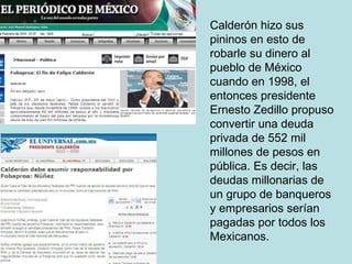 Calderón hizo sus pininos en esto de robarle su dinero al pueblo de México cuando en 1998, el entonces presidente Ernesto Zedillo propuso convertir una deuda privada de 552 mil millones de pesos en pública. Es decir, las deudas millonarias de un grupo de banqueros y empresarios serían pagadas por todos los Mexicanos. 