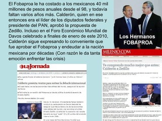 El Fobaproa le ha costado a los mexicanos 40 mil millones de pesos anuales desde el 98, y todavía faltan varios años más. Calderón, quien en ese entonces era el líder de los diputados federales y presidente del PAN, aprobó la propuesta de Zedillo. Incluso en el Foro Económico Mundial de Davos celebrado a finales de enero de este 2010, Calderón sigue expresando lo conveniente que fue aprobar el Fobaproa y endeudar a la nación mexicana por décadas   (Con razón le da tanta emoción enfrentar las crisis) 