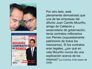 Por otro lado, está plenamente demostrado que una de las empresas del difunto Juan Camilo Mouriño, amigo de Calderón y exsecretario de gobernación, tenía contratos millonarios con Pemex (supuestamente patrimonio de todos los mexicanos). Si los contratos eran legales, ¿por qué en vida Mouriño nunca dio una explicación acerca de los mismos?  (La Crónica, 6 de marzo de 2008) 