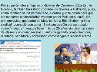 Por su parte, otra amiga incondicional de Calderón, Elba Esther Gordillo, también ha sabido cobrarle los favores a Calderón, pues, como también se ha demostrado, Gordillo giró la orden para que los maestros sindicalizados votaran por el PAN en el 2006. En una entrevista que Loret de Mola le hizo a Elba Esther, la líder sindical reconoció que gana 18 mil pesos sólo por su trabajo como “maestra”, aunque lleve más de 20 años sin pisar un salón de clases y no quiso revelar cuánto ha ganado como directora, diputada, senadora y sobre todo como dirigente sindical eterna  