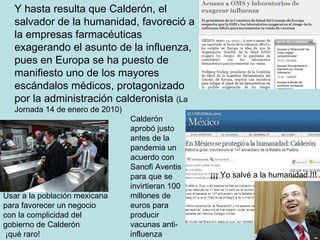 Y hasta resulta que Calderón, el salvador de la humanidad, favoreció a la empresas farmacéuticas exagerando el asunto de la influenza, pues en Europa se ha puesto de manifiesto uno de los mayores escándalos médicos, protagonizado por la administración calderonista  (La Jornada 14 de enero de 2010) Usar a la población mexicana para favorecer un negocio con la complicidad del gobierno de Calderón ¡qué raro! ¡¡¡ Yo salvé a la humanidad !!! Calderón aprobó justo antes de la pandemia un acuerdo con Sanofi Aventis para que se invirtieran 100 millones de euros para producir vacunas anti-influenza 