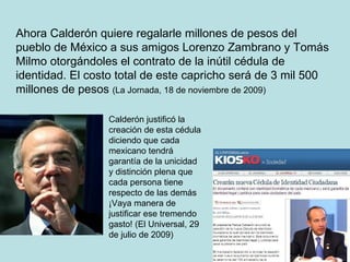 Ahora Calderón quiere regalarle millones de pesos del pueblo de México a sus amigos Lorenzo Zambrano y Tomás Milmo otorgándoles el contrato de la inútil cédula de identidad. El costo total de este capricho será de 3 mil 500 millones de pesos  (La Jornada, 18 de noviembre de 2009) Calderón justificó la creación de esta cédula diciendo que cada mexicano tendrá garantía de la unicidad y distinción plena que cada persona tiene respecto de las demás ¡Vaya manera de justificar ese tremendo gasto! (El Universal, 29 de julio de 2009) 