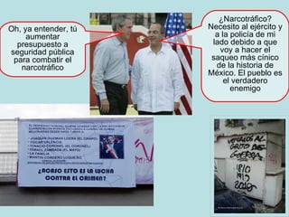 Oh, ya entender, tú aumentar presupuesto a seguridad pública para combatir el narcotráfico ¿Narcotráfico? Necesito al ejército y a la policía de mi lado debido a que voy a hacer el saqueo más cínico de la historia de México. El pueblo es el verdadero enemigo 