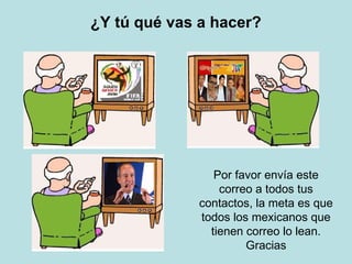 ¿Y tú qué vas a hacer? Por favor envía este correo a todos tus contactos, la meta es que todos los mexicanos que tienen correo lo lean. Gracias 