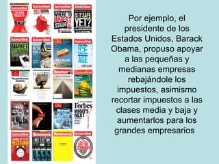 Por ejemplo, el presidente de los Estados Unidos, Barack Obama, propuso apoyar a las pequeñas y medianas empresas rebajándole los impuestos, asimismo recortar impuestos a las clases media y baja y aumentarlos para los grandes empresarios  