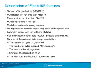 Description of Flash ISP features
     • Support of larger devices (>256Mbit)
     • Much faster first run time than Flash70
     • Faster mature run time than Flash70
     • Much smaller object file size
     • Much less testhead memory required
     • No dependency between repeat loop count and segment size.
     • Automatic repeat loop (go until end of data).
     • Flag bad checksums on data records (S-record and Intel Hex)
     • Summary information of data image compilation:
       – The number of bytes programmed
       – The number of bytes stripped (“FF stripping”)
       – The total number of segments
       – Compiler flags turned-on or off
       – The Minimum and Maximum addresses used



29
 