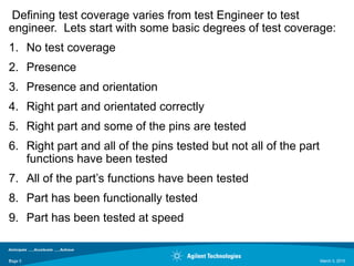 Defining test coverage varies from test Engineer to test
engineer. Lets start with some basic degrees of test coverage:
1. No test coverage
2. Presence
3. Presence and orientation
4. Right part and orientated correctly
5. Right part and some of the pins are tested
6. Right part and all of the pins tested but not all of the part
   functions have been tested
7. All of the part‟s functions have been tested
8. Part has been functionally tested
9. Part has been tested at speed


Page 5
5                                                                  March 3, 2010
 