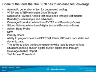 Some of the tools that the 3070 has to increase test coverage
•        Automatic generation of test for unpowered analog.
•        VTEP and IVTEP to include Drive Through
•        Digital and Powered Analog test developed through test models
•        Boundary-Scan (simple and advanced)
•        Coverage Extend (combination of VTEP and Boundary-Scan)
•        Silicon Nails (combination of digital test and Boundary-Scan).
•        Agilent Bead Probe
•        NPM
•        Polarity Check
•        Ability to program devices (EEPROM, Flash, ISP) with both static and
         dynamic data.
•        The ability to allow the test engineer to write tests to cover unique
         situations (analog cluster, digital cluster, digital drive through)
•        Coverage Analyst Report
•        Test Access Consultant



                                                                     Measurement Systems Division

Page 7
7                                                                                January 24, 2007
 