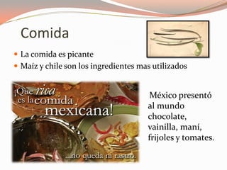 Comida
 La comida es picante
 Maíz y chile son los ingredientes mas utilizados


                                      México presentó
                                      al mundo
                                      chocolate,
                                      vainilla, maní,
                                      frijoles y tomates.
 