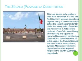 The Zócalo (Plaza de la ConstitutionThis vast square, only smaller in area than Tiananmen in China and Red Square in Moscow, does bring together many of the elements that define the current national identity. Under the heavy slabs of concrete that now covers it, hide several centuries of pre-Columbian history, while flanking this square are many buildings whose construction dates back to colonial Mexico, as in the case of the Palacio Nacional and the CatedralMetropolitana, symbols Mexican government's highest and most widespread religion in the country (Catholic), respectively.