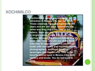 XOCHIMILCOXochimilco's canals are another attraction in Mexico City can not miss. These channels have approximately 700 years and are still used, essentially the same way they did in the time of the Aztecs. Here you can rent boats painted in bright colors, called trajineras. The journey through the ancient canals is a quiet ride. Once you are out of the dock area may be approximated to you other boats with mariachis and marimba bands, photographers, and food vendors, beverages and handicrafts. This is the favorite tourist spot in Mexico City, both visitors and locals. You do not want to miss.