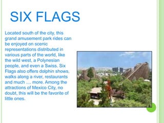 SIX FLAGSLocated south of the city, this grand amusement park rides can be enjoyed on scenic representations distributed in various parts of the world, like the wild west, a Polynesian people, and even a Swiss. Six Flags also offers dolphin shows, walks along a river, restaurants and much .... more. Among the attractions of Mexico City, no doubt, this will be the favorite of little ones.