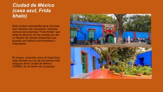 Ciudad de México
(casa azul, Frida
khalo)
Esta ciudad cosmopolita tiene rincones
que merecen ser conocidos, historias
como la de la famosa “Frida Khalo” que
atrae la atención de los turistas por ser
un Museo de colores atrapantes que
guarda una historia conmovedora e
inspiradora.
El museo, conocido como la Casa Azul,
está ubicado en uno de los barrios más
antiguos de la Ciudad de México
(CDMX), en el centro de Coyoacán.
 