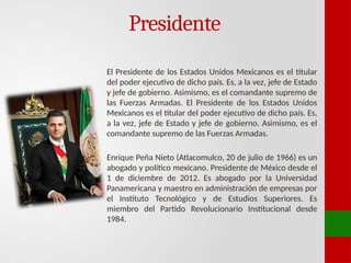 Presidente
El Presidente de los Estados Unidos Mexicanos es el titular
del poder ejecutivo de dicho país. Es, a la vez, jefe de Estado
y jefe de gobierno. Asimismo, es el comandante supremo de
las Fuerzas Armadas. El Presidente de los Estados Unidos
Mexicanos es el titular del poder ejecutivo de dicho país. Es,
a la vez, jefe de Estado y jefe de gobierno. Asimismo, es el
comandante supremo de las Fuerzas Armadas.
Enrique Peña Nieto (Atlacomulco, 20 de julio de 1966) es un
abogado y político mexicano. Presidente de México desde el
1 de diciembre de 2012. Es abogado por la Universidad
Panamericana y maestro en administración de empresas por
el Instituto Tecnológico y de Estudios Superiores. Es
miembro del Partido Revolucionario Institucional desde
1984.
 