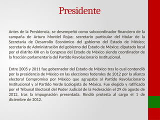 Presidente
Antes de la Presidencia, se desempeñó como subcoordinador financiero de la
campaña de Arturo Montiel Rojas; secretario particular del titular de la
Secretaría de Desarrollo Económico del gobierno del Estado de México;
secretario de Administración del gobierno del Estado de México; diputado local
por el distrito XIII en la Congreso del Estado de México siendo coordinador de
la fracción parlamentaria del Partido Revolucionario Institucional.
Entre 2005 y 2011 fue gobernador del Estado de México tras lo cual contendió
por la presidencia de México en las elecciones federales de 2012 por la alianza
electoral Compromiso por México que agrupaba al Partido Revolucionario
Institucional y al Partido Verde Ecologista de México. Fue elegido y ratificado
por el Tribunal Electoral del Poder Judicial de la Federación el 29 de agosto de
2012, tras la impugnación presentada. Rindió protesta al cargo el 1 de
diciembre de 2012.
 