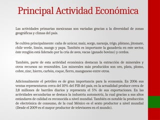 Principal Actividad Económica
Las actividades primarias mexicanas son variadas gracias a la diversidad de zonas
geográficas y climas del país.
Se cultiva principalmente: caña de azúcar, maíz, sorgo, naranja, trigo, plátano, jitomate,
chile verde, limón, mango y papa. También es importante la ganadería en este sector,
éste renglón está liderado por la cría de aves, vacas (ganado bovino) y cerdos.
También, parte de esta actividad económica destacan la extracción de minerales y
otros recursos no renovables. Los minerales más producidos son oro, plata, plomo,
cobre, zinc, hierro, carbón, coque, fierro, manganeso entre otros.
Adicionalmente el petróleo es de gran importancia para la economía. En 2006 sus
ventas representaron cerca del 10% del PIB del país, en la actualidad produce cerca de
3,8 millones de barriles diarios y representa el 5% de sus exportaciones. En las
actividades secundarias se destaca la industria automotriz, la cual gracias a sus altos
estándares de calidad es reconocida a nivel mundial. También es notable la producción
de electrónica de consumo, de la cual México es el sexto productor a nivel mundial
(Desde el 2009 es el mayor productor de televisores en el mundo).
 