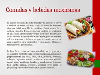 Comidas y bebidas mexicanas
La cocina mexicana ha sido influida y ha influido a su vez
a cocinas de otras culturas, como la española, francesa,
africana, del Oriente Medio y asiática. Es testimonio de la
cultura histórica del país: muchos platillos se originaron
en el México prehispánico y otros momentos importantes
de su historia. Existe en ella una amplia gama de sabores,
colores, texturas e influencias que la convierten en un
gran atractivo para nacionales y extranjeros: México es
famoso por su gastronomía.
La base de la cocina mexicana actual deriva en gran parte
de la cocina existente en la época prehispánica, con un uso
preponderante del maíz, frijol, chile, jitomate, tomatillo,
calabaza, aguacate, cacao, cacahuate, amaranto, vainilla,
nopal, agave, cactáceas, hierbas y condimentos (epazote,
hoja santa, pápalo, quelites), diversas aves como el
guajolote y variedad de mamíferos, peces e insectos.
 