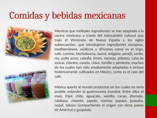 Comidas y bebidas mexicanas
Mientras que múltiples ingredientes se han adaptado a la
cocina mexicana a través del intercambio cultural que
trajo el Virreinato de Nueva España y los siglos
subsecuentes, que introdujeron ingredientes europeos,
mediterráneos, asiáticos y africanos como es el trigo,
café, comino, hierbabuena, laurel, orégano, perejil, cerdo,
res, pollo arroz, cebolla, limón, naranja, plátano, caña de
azúcar, cilantro, canela, clavo, tomillo y pimienta; muchos
de los cuales han sido ampliamente adoptados e incluso
históricamente cultivados en México, como es el caso del
café.
México aportó al mundo productos sin los cuales no sería
posible entender la gastronomía mundial. Entre ellos el
maíz, frijol, chile, aguacate, vainilla, cacao, jitomate,
calabaza, chayote, zapote, mamey, papaya, guayaba,
nopal, tabaco (compartiendo el origen con otros países
de América) y guajolote.
 