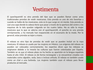 Vestimenta
El quechquemitl es otra prenda del tipo que se pueden llamar como artes
tradicionales prendas de vestir mexicanas. Esta prenda es uno de mis favoritas y
cuando se habla de los mexicanos, esto es lo que surge en mi mente. Esta prenda es
casi una capa donde la cabeza tiene que pasar a través de la apertura del centro y las
esquinas de la tela quedan colgando en los cuatro lados. No es sólo la mujer
mexicana que la que se adorna con el quechquemitl, el poncho es una prenda
omnipresente, y ha menudo han reaparecido en el escenario de la moda. Por lo
general, estas prendas se tejen a mano.
El rebozo es otro tipo de prendas de vestir que se pueden incluir en la ropa
mexicana. El rebozo es usado por las mujeres en México. Los orígenes del rebozo no
pueden ser colocados correctamente; los expertos dicen que los rebozos se
originaron debido a la mezcla las culturas que fueron colonizadas por España.
También se ve que el rebozo plazo no ha hecho su aparición en la lengua española
hasta el año 1562. El rebozo es de forma rectangular y se encuentran creados con
materiales como algodón, seda, lana o incluso articela. El rebozo es también usado
como un chal o una bufanda. Las mujeres también usan el rebozo para llevar
productos al mercado.
 