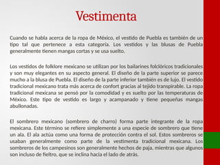 Vestimenta
Cuando se habla acerca de la ropa de México, el vestido de Puebla es también de un
tipo tal que pertenece a esta categoría. Los vestidos y las blusas de Puebla
generalmente tienen mangas cortas y se usa suelto.
Los vestidos de folklore mexicano se utilizan por los bailarines folclóricos tradicionales
y son muy elegantes en su aspecto general. El diseño de la parte superior se parece
mucho a la blusa de Puebla. El diseño de la parte inferior también es de lujo. El vestido
tradicional mexicano trata más acerca de confort gracias al tejido transpirable. La ropa
tradicional mexicana se pensó por la comodidad y es suelto por las temperaturas de
México. Este tipo de vestido es largo y acampanado y tiene pequeñas mangas
abullonadas.
El sombrero mexicano (sombrero de charro) forma parte integrante de la ropa
mexicana. Este término se refiere simplemente a una especie de sombrero que tiene
un ala. El ala actúa como una forma de protección contra el sol. Estos sombreros se
usaban generalmente como parte de la vestimenta tradicional mexicana. Los
sombreros de los campesinos son generalmente hechos de paja, mientras que algunos
son incluso de fieltro, que se inclina hacia el lado de atrás.
 