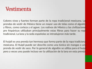 Vestimenta
Colores vivos y fuertes forman parte de la ropa tradicional mexicana. Las
prendas de vestir de México tiene un mayor uso de telas como el algodón
y fibras, como corteza y el agave. Los nativos de México y las civilizaciones
pre hispánicas utilizaban principalmente estas fibras para hacer su ropa
tradicional. La lana y la seda españolas se introdujeron más tarde.
El huipil es una prenda tan hermosa que forma parte de la ropa tradicional
mexicana. El Huipil puede ser descrito como una túnica sin mangas o una
prenda de vestir de saco. Por lo general de algodón se utiliza para el huipil
pero a veces uno puede incluso ver la utilización de la lana en esta prenda.
 