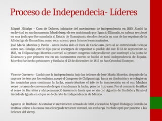 Proceso de Independecia- Líderes
Miguel Hidalgo – Cura de Dolores, iniciador del movimiento de independencia en 1810. Abolió la
esclavitud en un documento. Murió luego de ser traicionado por Ignacio Elizondo, su cabeza se colocó
en una jaula que fue mandada al Estado de Guanajuato, siendo colocada en una de las esquinas de la
Alhóndiga de Granaditas, como escarmiento para futuros levantamientos.
José María Morelos y Pavón - antes había sido el Cura de Carácuaro, pero al se entrevistado tiempo
antes con Hidalgo, este le dijo que se encargara de organizar al pueblo del sur. El 13 de septiembre de
1813, en Chilpancingo Morelos convocó al primer congreso independiente que sustituyó a la junta de
Zitácuaro y por primera vez en un documentos escrito se habló de total independencia de España.
Morelos fue hecho prisionero y fusilado el 22 de diciembre de 1815 en San Cristobal Ecatepec.
Vicente Guerrero - Luchó por la independencia bajo las órdenes de José María Morelos, después de la
captura de éste por los realistas, apoyó el Congreso de Chilpancingo hasta su disolución y se refugió en
las montañas para continuar la lucha, convirtiéndose el jefe de la insurrección en el sur. Muchas
veces trataron de convencerlo de que abandonara la lucha, pero no hizo caso. Por el contrario fortificó
el cerro de Barrabás y ahí permaneció insurrecto hasta que se vio con Agustín de Iturbide y firmó el
tratado de Iguala en el que se declaraba la Independencia de México.
Agustín de Iturbide: Al estallar el movimiento armado de 1810, el caudillo Miguel Hidalgo y Costilla lo
invitó a unirse a la causa con el cargo de teniente coronel, sin embargo Iturbide optó por ponerse a las
órdenes del virrey.
 