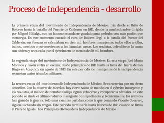 Proceso de Independencia - desarrollo
La primera etapa del movimiento de Independencia de México: Iría desde el Grito de
Dolores hasta la batalla del Puente de Calderón en 1811, donde la muchedumbre dirigida
por Miguel Hidalgo, con su famoso estandarte guadalupano, peleaba con más pasión que
estrategia. En este momento, cuando el cura de Dolores llegó a la batalla del Puente del
Calderón, sus fuerzas se calculaban en cien mil hombres insurgentes, todos ellos criollos,
indios, mestizos o pertenecientes a las llamadas castas. Los realistas, defendieron la causa
con tibieza y se calcula que el ejército era de menos de 50 mil hombres.
La segunda etapa del movimiento de Independencia de México: En esta etapa José María
Morelos y Pavón entra en escena, desde principios de 1811 hasta la toma del fuerte de San
Diego en Acapulco, en agosto de 1813. En este período los insurgentes de la independencia
se anotan varios triunfos militares.
La tercera etapa del movimiento de Independencia de México: Se caracteriza por un cierto
desorden. Con la muerte de Morelos, hay cierto vacío de mando en el ejército insurgente y
los realistas, al mando del temible Calleja logran rehacerse y recuperar la ofensiva. En este
período se rinde el último reducto insurgente de importancia y, técnicamente, los realistas
han ganado la guerra. Sólo unas cuantas partidas, como la que comandó Vicente Guerrero,
siguen luchando sin tregua. Este periodo terminaría hasta febrero de 1821 cuando se firma
el Plan de Iguala. Los Principales Héroes de la Independencia de México
 