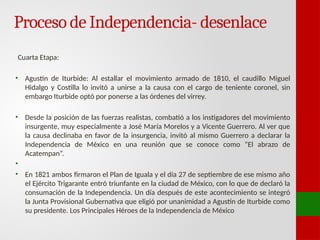 Proceso de Independencia- desenlace
Cuarta Etapa:
• Agustín de Iturbide: Al estallar el movimiento armado de 1810, el caudillo Miguel
Hidalgo y Costilla lo invitó a unirse a la causa con el cargo de teniente coronel, sin
embargo Iturbide optó por ponerse a las órdenes del virrey.
• Desde la posición de las fuerzas realistas, combatió a los instigadores del movimiento
insurgente, muy especialmente a José María Morelos y a Vicente Guerrero. Al ver que
la causa declinaba en favor de la insurgencia, invitó al mismo Guerrero a declarar la
Independencia de México en una reunión que se conoce como “El abrazo de
Acatempan”.
•
• En 1821 ambos firmaron el Plan de Iguala y el día 27 de septiembre de ese mismo año
el Ejército Trigarante entró triunfante en la ciudad de México, con lo que de declaró la
consumación de la Independencia. Un día después de este acontecimiento se integró
la Junta Provisional Gubernativa que eligió por unanimidad a Agustín de Iturbide como
su presidente. Los Principales Héroes de la Independencia de México
 