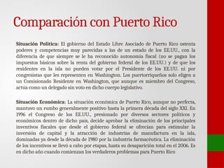 Comparación con Puerto Rico
Situación Politica: El gobierno del Estado Libre Asociado de Puerto Rico ostenta
poderes y competencias muy parecidas a las de un estado de los EE.UU., con la
diferencia de que siempre se le ha reconocido autonomía fiscal (no se pagan los
impuestos básicos sobre la renta del gobierno federal de los EE.UU.) y de que los
residentes en la isla no pueden votar por el Presidente de los EE.UU. ni por
congresistas que les representen en Washington. Los puertorriqueños solo eligen a
un Comisionado Residente en Washington, que aunque es miembro del Congreso,
actúa como un delegado sin voto en dicho cuerpo legislativo.
Situación Económica: La situación económica de Puerto Rico, aunque no perfecta,
mantuvo un rumbo generalmente positivo hasta la primera década del siglo XXI. En
1996 el Congreso de los EE.UU., presionado por diversos sectores políticos y
económicos dentro de dicho país, decide aprobar la eliminación de los principales
inventivos fiscales que desde el gobierno federal se ofrecían para estimular la
inversión de capital y la atracción de industrias de manufactura en la isla,
dominadas ya desde la década de 1980 por la industria farmacéutica. La eliminación
de los incentivos se llevó a cabo por etapas, hasta su desaparición total en el 2006. Es
en dicho año cuando comienzan los verdaderos problemas para Puerto Rico
 