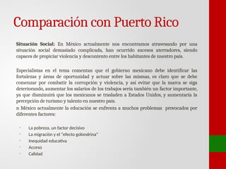 Comparación con Puerto Rico
Situación Social: En México actualmente nos encontramos atravesando por una
situación social demasiado complicada, han ocurrido sucesos aterradores, siendo
capaces de propiciar violencia y descontento entre los habitantes de nuestro país.
Especialistas en el tema comentan que el gobierno mexicano debe identificar las
fortalezas y áreas de oportunidad y actuar sobre las mismas, es claro que se debe
comenzar por combatir la corrupción y violencia, y así evitar que la marca se siga
deteriorando, aumentar los salarios de los trabajos sería también un factor importante,
ya que disminuirá que los mexicanos se trasladen a Estados Unidos, y aumentaría la
percepción de turismo y talento en nuestro país.
n México actualmente la educación se enfrenta a muchos problemas provocados por
diferentes factores:
• La pobreza, un factor decisivo
• La migración y el “efecto golondrina”
• Inequidad educativa
• Acceso
• Calidad
 