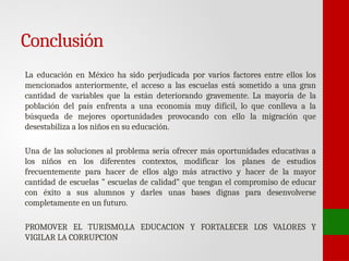 Conclusión
La educación en México ha sido perjudicada por varios factores entre ellos los
mencionados anteriormente, el acceso a las escuelas está sometido a una gran
cantidad de variables que la están deteriorando gravemente. La mayoría de la
población del país enfrenta a una economía muy difícil, lo que conlleva a la
búsqueda de mejores oportunidades provocando con ello la migración que
desestabiliza a los niños en su educación.
Una de las soluciones al problema sería ofrecer más oportunidades educativas a
los niños en los diferentes contextos, modificar los planes de estudios
frecuentemente para hacer de ellos algo más atractivo y hacer de la mayor
cantidad de escuelas ” escuelas de calidad” que tengan el compromiso de educar
con éxito a sus alumnos y darles unas bases dignas para desenvolverse
completamente en un futuro.
PROMOVER EL TURISMO,LA EDUCACION Y FORTALECER LOS VALORES Y
VIGILAR LA CORRUPCION
 
