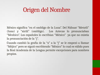 Origen del Nombre
México significa “en el ombligo de la Luna”. Del Náhuat “Metztli”
(luna) y “xictli” (ombligo). Los Aztecas lo pronunciaban
“Meshico”. Los españoles lo escribían “México” ya que no existía
la pronunciación de la “j”.
Cuando cambió la grafía de la “x” a la “j” se le empezó a llamar
“Méjico” pero se siguió escribiendo “México” lo cual es válido pues
la Real Academia de la Lengua permite excepciones para nombres
propios.
 