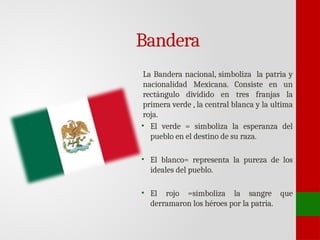 Bandera
La Bandera nacional, simboliza la patria y
nacionalidad Mexicana. Consiste en un
rectángulo dividido en tres franjas la
primera verde , la central blanca y la ultima
roja.
• El verde = simboliza la esperanza del
pueblo en el destino de su raza.
• El blanco= representa la pureza de los
ideales del pueblo.
• El rojo =simboliza la sangre que
derramaron los héroes por la patria.
 