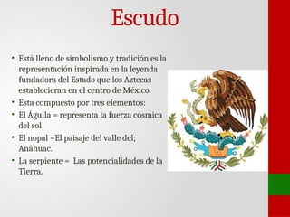 Escudo
• Está lleno de simbolismo y tradición es la
representación inspirada en la leyenda
fundadora del Estado que los Aztecas
establecieran en el centro de México.
• Esta compuesto por tres elementos:
• El Águila = representa la fuerza cósmica
del sol
• El nopal =El paisaje del valle del;
Anáhuac.
• La serpiente = Las potencialidades de la
Tierra.
 