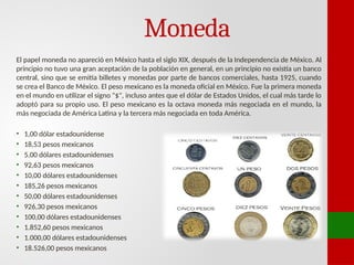 Moneda
El papel moneda no apareció en México hasta el siglo XIX, después de la Independencia de México. Al
principio no tuvo una gran aceptación de la población en general, en un principio no existía un banco
central, sino que se emitía billetes y monedas por parte de bancos comerciales, hasta 1925, cuando
se crea el Banco de México. El peso mexicano es la moneda oficial en México. Fue la primera moneda
en el mundo en utilizar el signo "$", incluso antes que el dólar de Estados Unidos, el cual más tarde lo
adoptó para su propio uso. El peso mexicano es la octava moneda más negociada en el mundo, la
más negociada de América Latina y la tercera más negociada en toda América.
• 1,00 dólar estadounidense
• 18,53 pesos mexicanos
• 5,00 dólares estadounidenses
• 92,63 pesos mexicanos
• 10,00 dólares estadounidenses
• 185,26 pesos mexicanos
• 50,00 dólares estadounidenses
• 926,30 pesos mexicanos
• 100,00 dólares estadounidenses
• 1.852,60 pesos mexicanos
• 1.000,00 dólares estadounidenses
• 18.526,00 pesos mexicanos
 