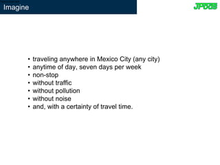 • traveling anywhere in Mexico City (any city)
• anytime of day, seven days per week
• non-stop
• without traffic
• without pollution
• without noise
• and, with a certainty of travel time.
Type to enter text
Imagine
 