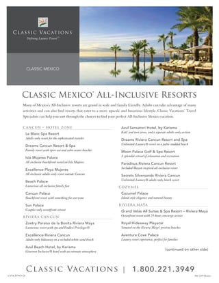 C L A S S I C V A C AT I O N S
                 Defining Luxury Travel ™




                CLASSIC MEXICO




            Classic Mexico® All-Inclusive Resorts
             Many of Mexico’s All-Inclusive resorts are grand in scale and family friendly. Adults can take advantage of many
             activities and can also find resorts that cater to a more upscale and luxurious lifestyle. Classic Vacations’ Travel
             Specialists can help you sort through the choices to find your perfect All-Inclusive Mexico vacation.

             C a nCun – Hot e l Z on e                                        Azul Sensatori Hotel, by Karisma
                Le Blanc Spa Resort                                           Kids’ and teen areas, and a separate adults-only section
                Adults-only resort for the sophisticated traveler             Dreams Riviera Cancun Resort and Spa
                Dreams Cancun Resort & Spa                                    Unlimited-Luxury® resort on a palm-studded beach
                Family resort with open-sea and calm-water beaches            Moon Palace Golf & Spa Resort
                Isla Mujeres Palace                                           A splendid retreat of relaxation and recreation
                All-inclusive beachfront resort on Isla Mujeres               Paradisus Riviera Cancun Resort
                Excellence Playa Mujeres                                      Secluded Mayan-inspired all-inclusive resort
                All-inclusive adults-only resort outside Cancun               Secrets Silversands Riviera Cancun
                Beach Palace                                                  Unlimited-Luxury® adults-only beach resort
                Luxurious all-inclusive family fun                           C oZ ume l

                Cancun Palace                                                 Cozumel Palace
                Beachfront resort with something for everyone                 Island-style elegance and natural beauty

                Sun Palace                                                   Ri vi e Ra m aya
                Couples-only oceanfront retreat                               Grand Velas All Suites & Spa Resort – Riviera Maya
             R i vi eRa C anC u n                                             Oceanfront resort with 24-hour concierge service

                Zoetry Paraiso de la Bonita Riviera Maya                      Royal Hideaway Playacar
                Luxurious resort with spa and Endless Privileges®             Situated on the Riviera Maya’s pristine beaches

                Excellence Riviera Cancun                                     Aventura Cove Palace
                Adults-only hideaway on a secluded white-sand beach           Luxury resort experience, perfect for families

                Azul Beach Hotel, by Karisma
                                                                                                                 (continued on other side)
                Gourmet Inclusive® hotel with an intimate atmosphere




                C l a ssic Vac ations | 1 .8 0 0 .2 2 1 .3 949
CST# 2079429-20 version.indd 7
 shell paper printer                                                                                                                     10/23/08 3:38:15 PM
                                                                                                                                            466-1109 Mexico
 